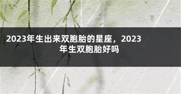 2023年生出来双胞胎的星座，2023年生双胞胎好吗