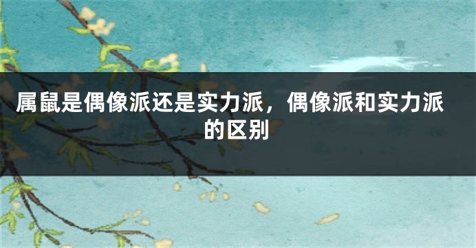 属鼠是偶像派还是实力派，偶像派和实力派的区别