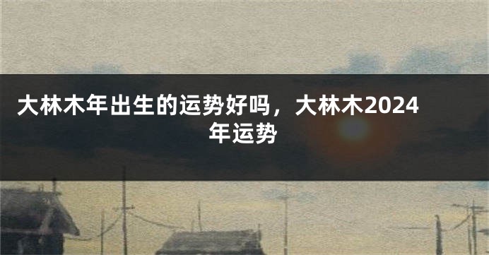 大林木年出生的运势好吗，大林木2024年运势