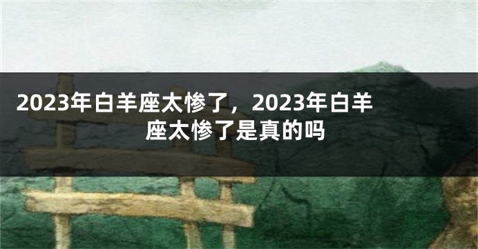 2023年白羊座太惨了，2023年白羊座太惨了是真的吗