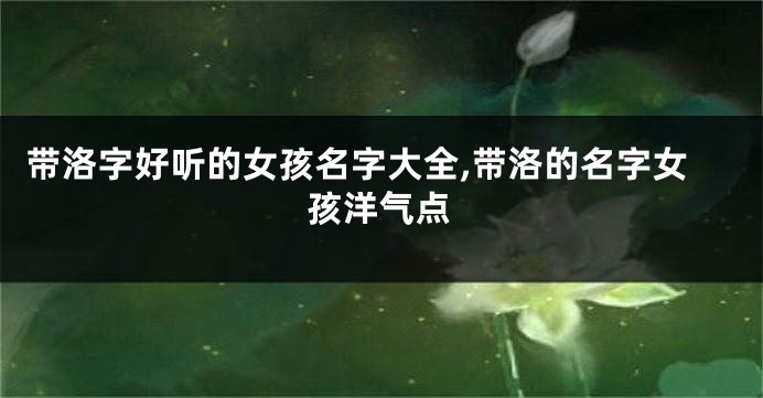 带洛字好听的女孩名字大全,带洛的名字女孩洋气点