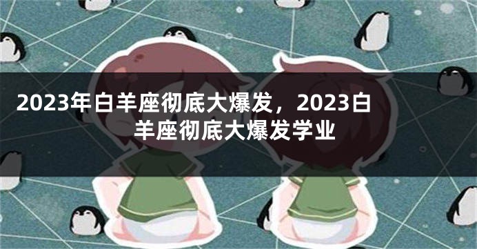 2023年白羊座彻底大爆发，2023白羊座彻底大爆发学业