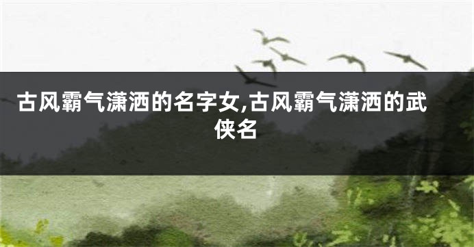 古风霸气潇洒的名字女,古风霸气潇洒的武侠名