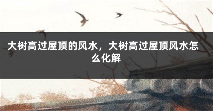 大树高过屋顶的风水,大树高过屋顶风水怎么化解