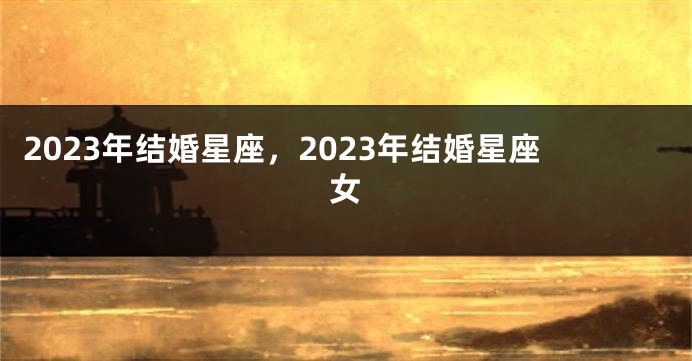 2023年结婚星座，2023年结婚星座女