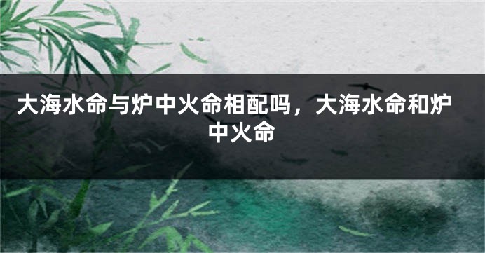 大海水命与炉中火命相配吗，大海水命和炉中火命