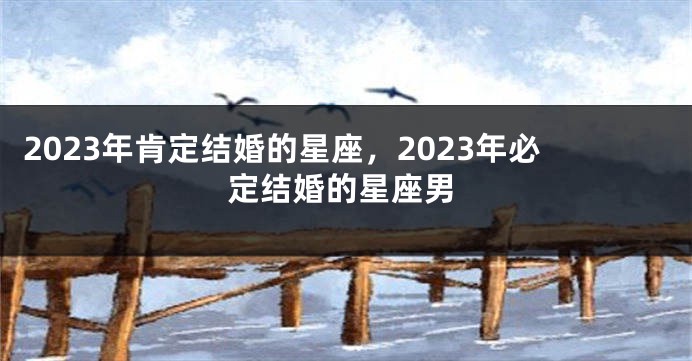 2023年肯定结婚的星座，2023年必定结婚的星座男