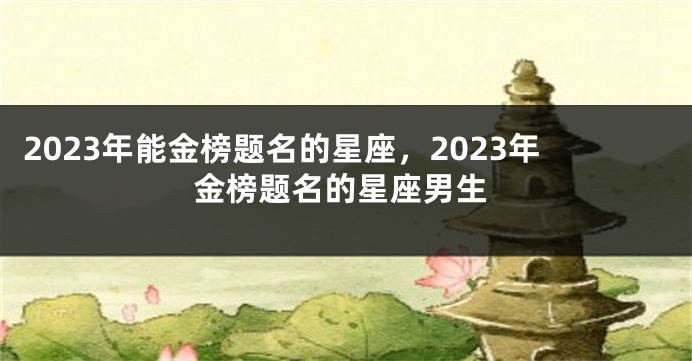 2023年能金榜题名的星座，2023年金榜题名的星座男生