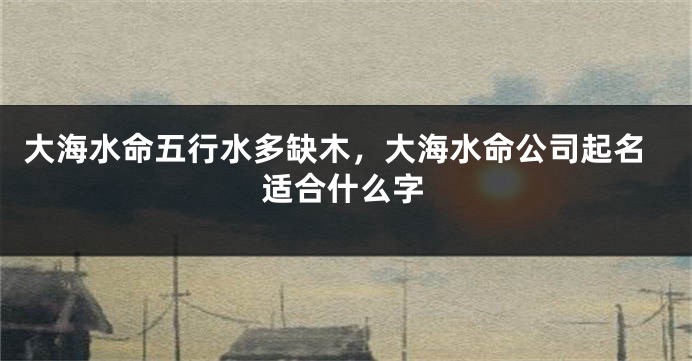 大海水命五行水多缺木，大海水命公司起名适合什么字