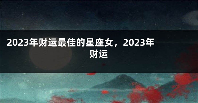 2023年财运最佳的星座女，2023年财运