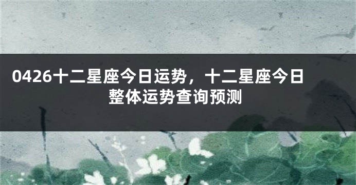 0426十二星座今日运势，十二星座今日整体运势查询预测