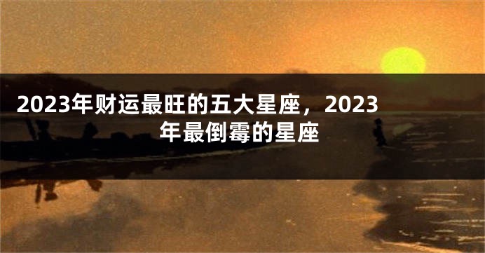2023年财运最旺的五大星座，2023年最倒霉的星座