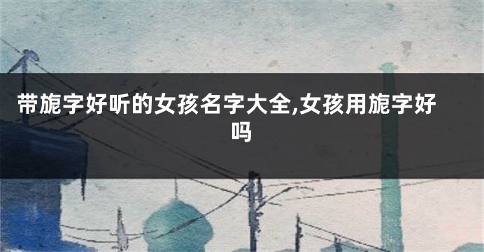 带旎字好听的女孩名字大全,女孩用旎字好吗