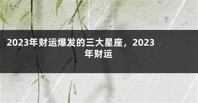 2023年财运爆发的三大星座，2023年财运