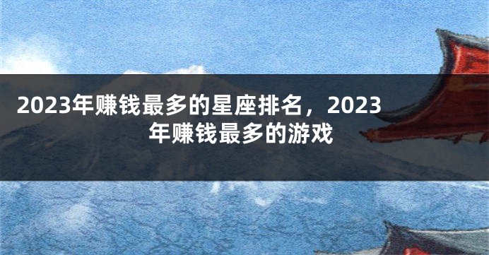 2023年赚钱最多的星座排名，2023年赚钱最多的游戏