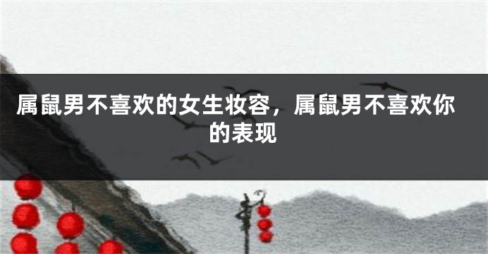属鼠男不喜欢的女生妆容，属鼠男不喜欢你的表现