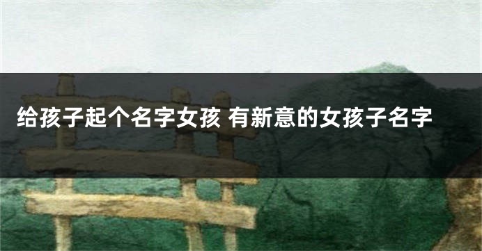 给孩子起个名字女孩 有新意的女孩子名字