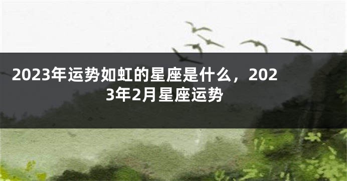2023年运势如虹的星座是什么，2023年2月星座运势