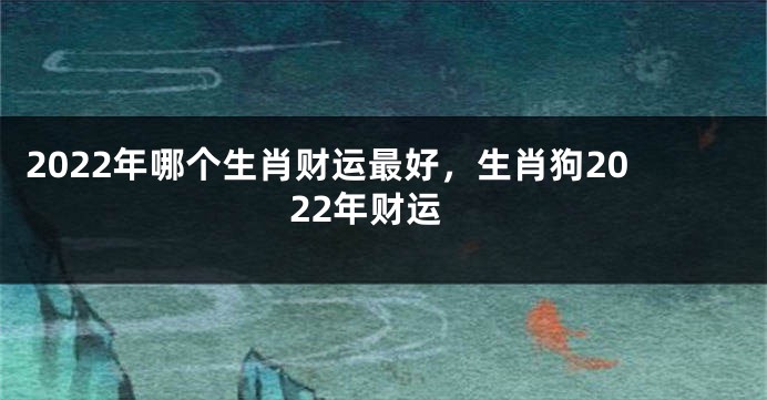 2022年哪个生肖财运最好，生肖狗2022年财运