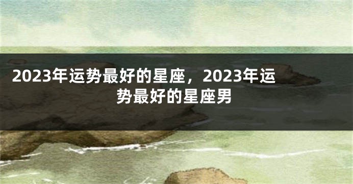 2023年运势最好的星座，2023年运势最好的星座男