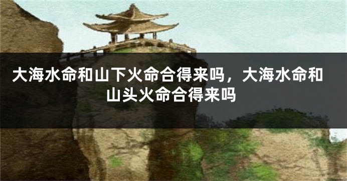 大海水命和山下火命合得来吗，大海水命和山头火命合得来吗