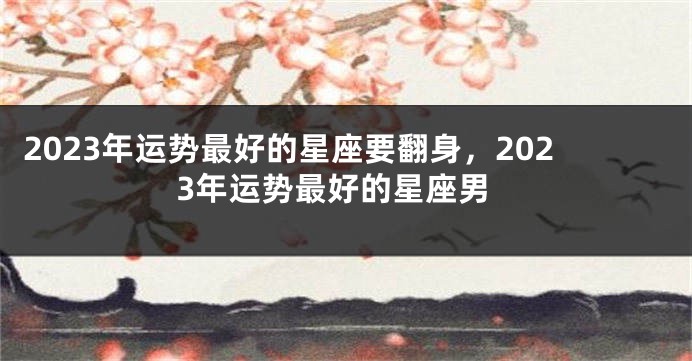 2023年运势最好的星座要翻身，2023年运势最好的星座男