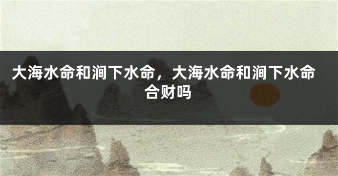 大海水命和涧下水命，大海水命和涧下水命合财吗