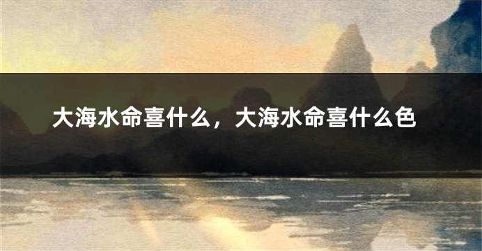 大海水命喜什么,大海水命喜什么色