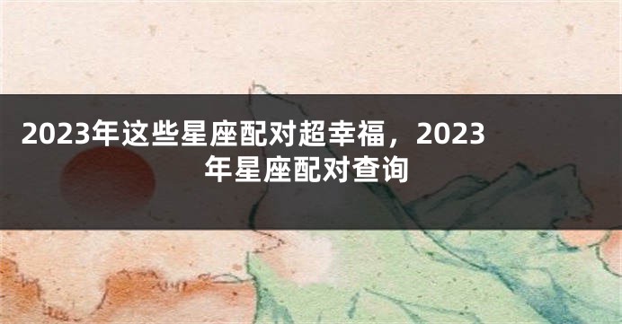 2023年这些星座配对超幸福，2023年星座配对查询