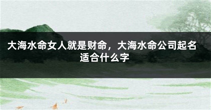 大海水命女人就是财命，大海水命公司起名适合什么字