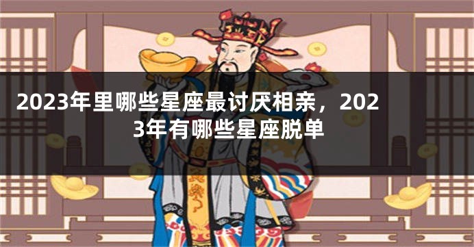 2023年里哪些星座最讨厌相亲，2023年有哪些星座脱单