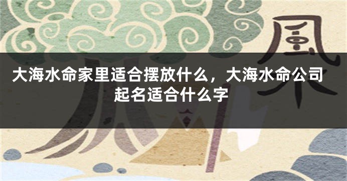 大海水命家里适合摆放什么，大海水命公司起名适合什么字