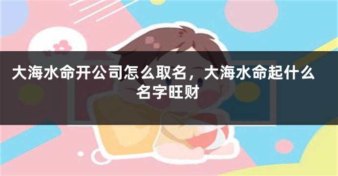 大海水命开公司怎么取名，大海水命起什么名字旺财