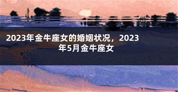 2023年金牛座女的婚姻状况，2023年5月金牛座女