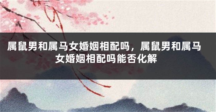 属鼠男和属马女婚姻相配吗，属鼠男和属马女婚姻相配吗能否化解