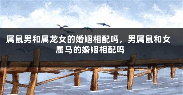 属鼠男和属龙女的婚姻相配吗，男属鼠和女属马的婚姻相配吗