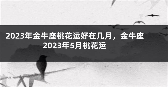 2023年金牛座桃花运好在几月，金牛座2023年5月桃花运