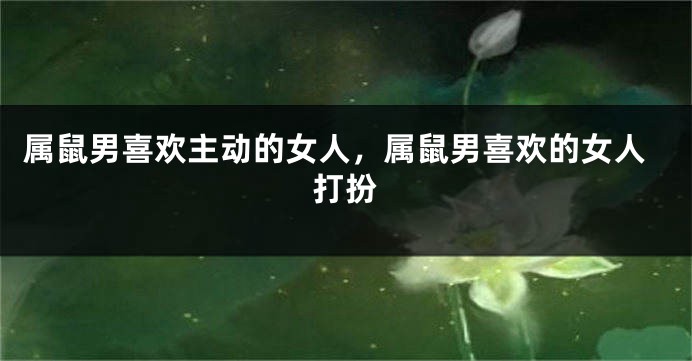 属鼠男喜欢主动的女人，属鼠男喜欢的女人打扮