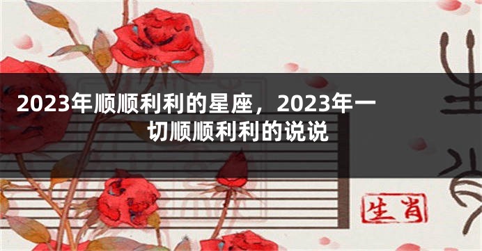 2023年顺顺利利的星座，2023年一切顺顺利利的说说
