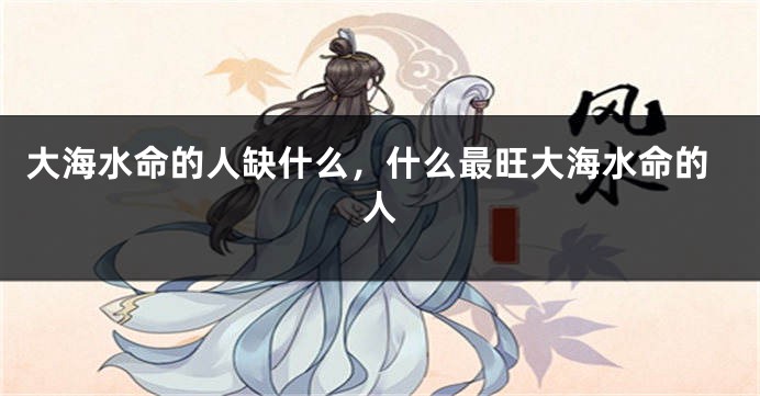 大海水命的人缺什么，什么最旺大海水命的人