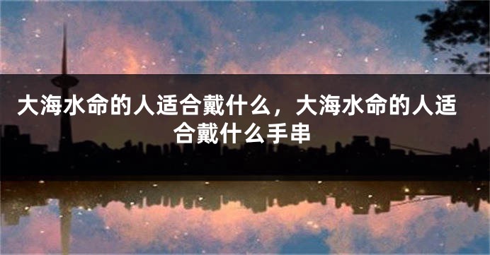 大海水命的人适合戴什么，大海水命的人适合戴什么手串
