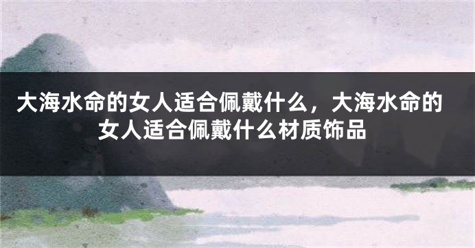 大海水命的女人适合佩戴什么，大海水命的女人适合佩戴什么材质饰品
