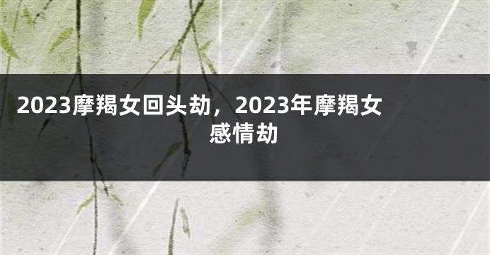 2023摩羯女回头劫，2023年摩羯女感情劫