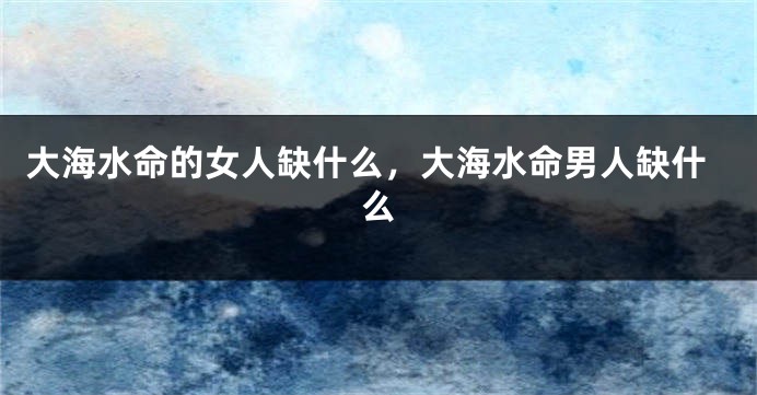 大海水命的女人缺什么，大海水命男人缺什么
