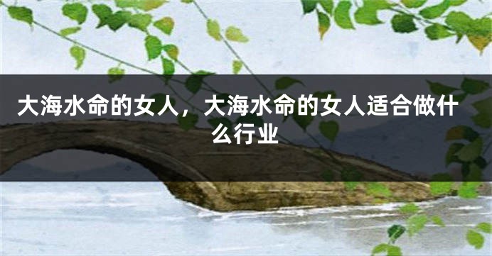 大海水命的女人，大海水命的女人适合做什么行业