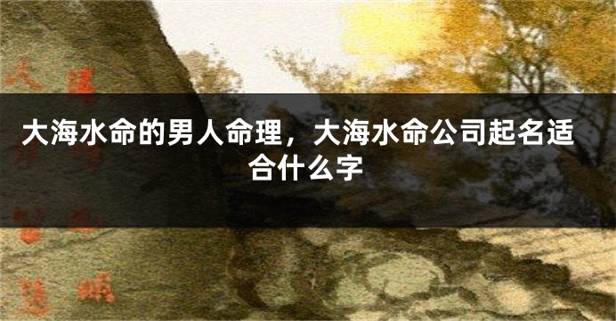 大海水命的男人命理，大海水命公司起名适合什么字