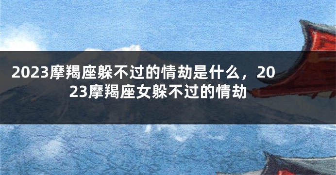 2023摩羯座躲不过的情劫是什么，2023摩羯座女躲不过的情劫