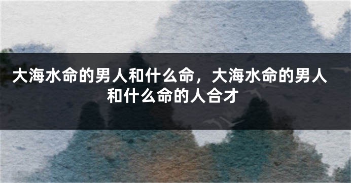 大海水命的男人和什么命，大海水命的男人和什么命的人合才