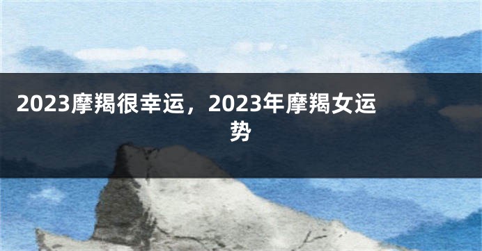 2023摩羯很幸运，2023年摩羯女运势