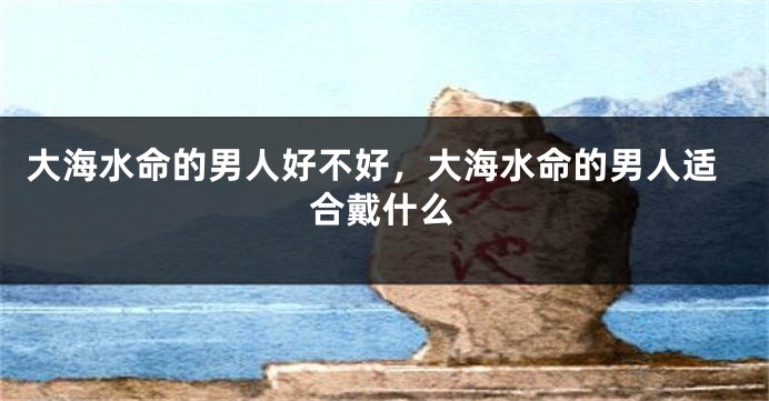 大海水命的男人好不好，大海水命的男人适合戴什么